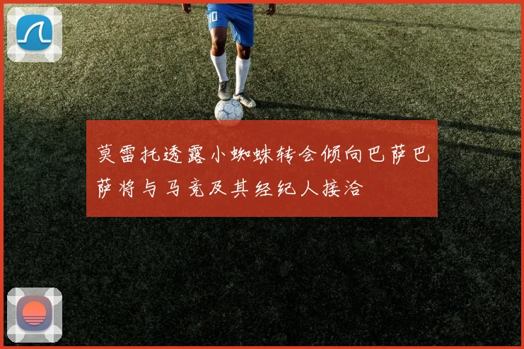 莫雷托透露小蜘蛛转会倾向巴萨巴萨将与马竞及其经纪人接洽