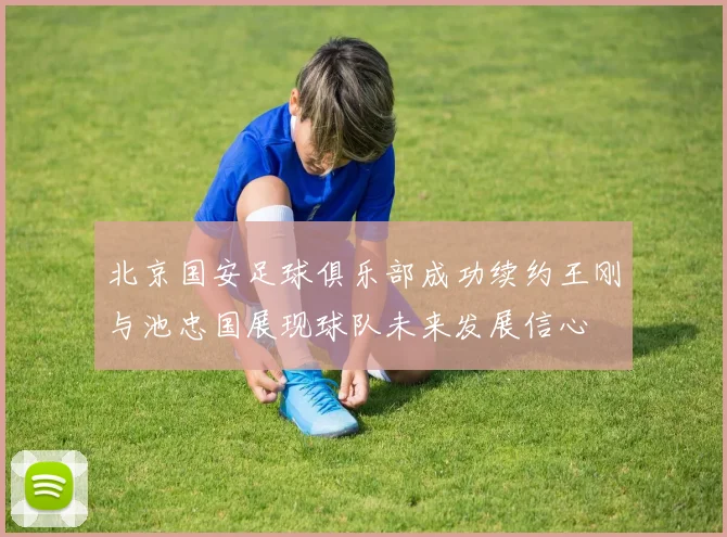 北京国安足球俱乐部成功续约王刚与池忠国展现球队未来发展信心