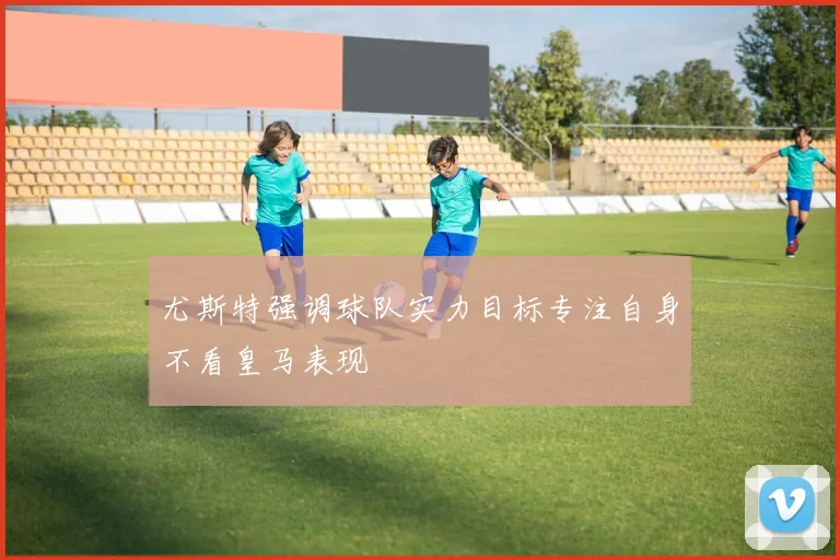 尤斯特强调球队实力目标专注自身不看皇马表现