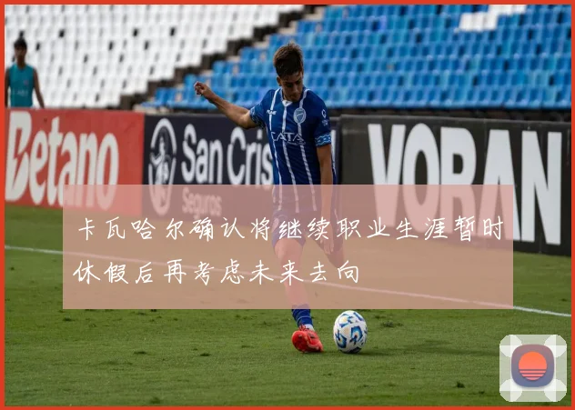 卡瓦哈尔确认将继续职业生涯暂时休假后再考虑未来去向