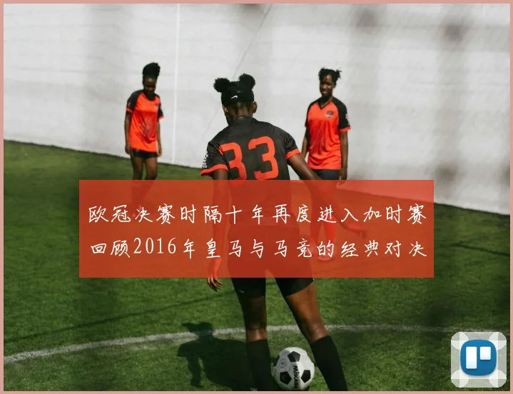 欧冠决赛时隔十年再度进入加时赛回顾2016年皇马与马竞的经典对决