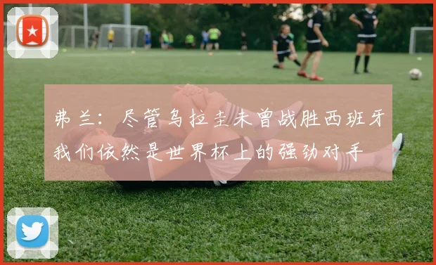 弗兰：尽管乌拉圭未曾战胜西班牙我们依然是世界杯上的强劲对手