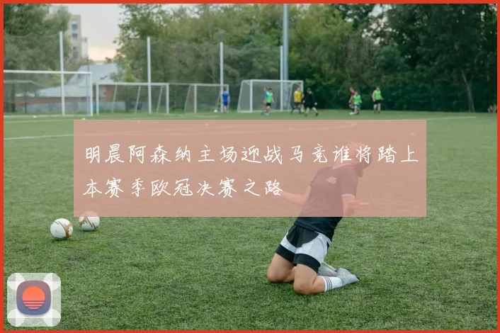 明晨阿森纳主场迎战马竞谁将踏上本赛季欧冠决赛之路