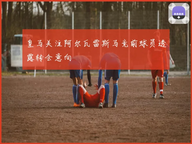 皇马关注阿尔瓦雷斯马竞前球员透露转会意向